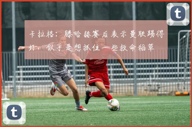 卡拉格：滕哈赫赛后表示曼联踢得好，似乎是想抓住一些救命稻草