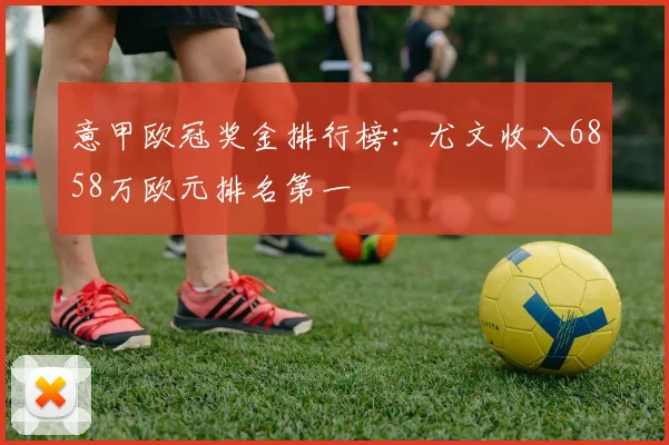 意甲欧冠奖金排行榜：尤文收入6858万欧元排名第一