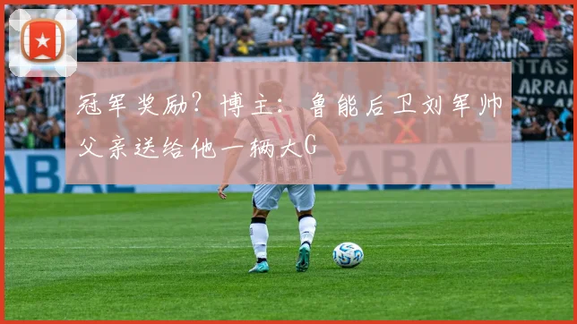 冠军奖励？博主：鲁能后卫刘军帅父亲送给他一辆大G