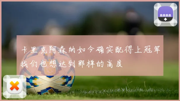 卡里克阿森纳如今确实配得上冠军我们也想达到那样的高度