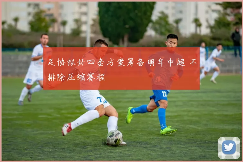 足协拟好四套方案筹备明年中超 不排除压缩赛程
