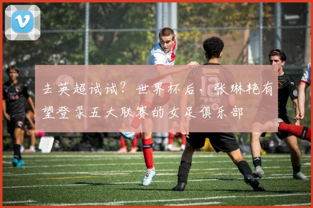 去英超试试？世界杯后，张琳艳有望登录五大联赛的女足俱乐部