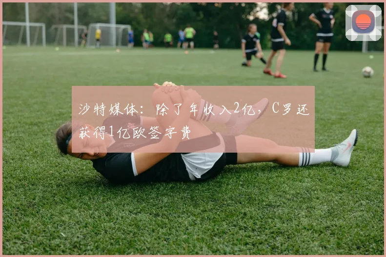 沙特媒体：除了年收入2亿，C罗还获得1亿欧签字费