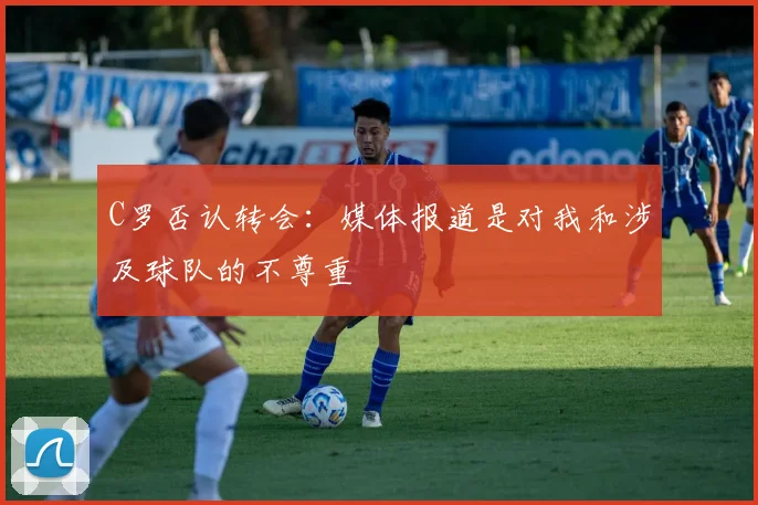 C罗否认转会：媒体报道是对我和涉及球队的不尊重