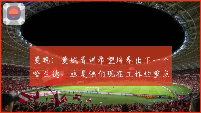 曼晚：曼城青训希望培养出下一个哈兰德，这是他们现在工作的重点