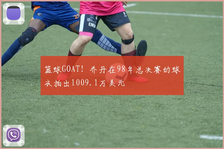 篮球GOAT！乔丹在98年总决赛的球衣拍出1009.1万美元