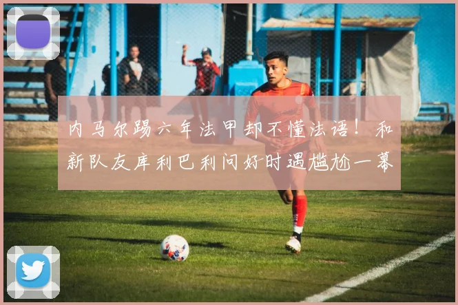 内马尔踢六年法甲却不懂法语！和新队友库利巴利问好时遇尴尬一幕