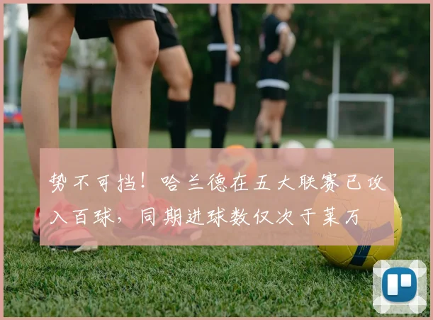势不可挡！哈兰德在五大联赛已攻入百球，同期进球数仅次于莱万