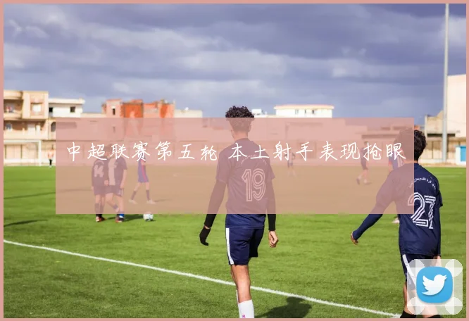 中超联赛第五轮 本土射手表现抢眼
