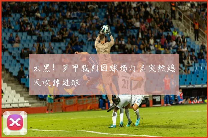 太黑！罗甲裁判因球场灯光突然熄灭吹掉进球