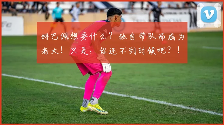 姆巴佩想要什么？独自带队而成为老大！只是，你还不到时候吧？！