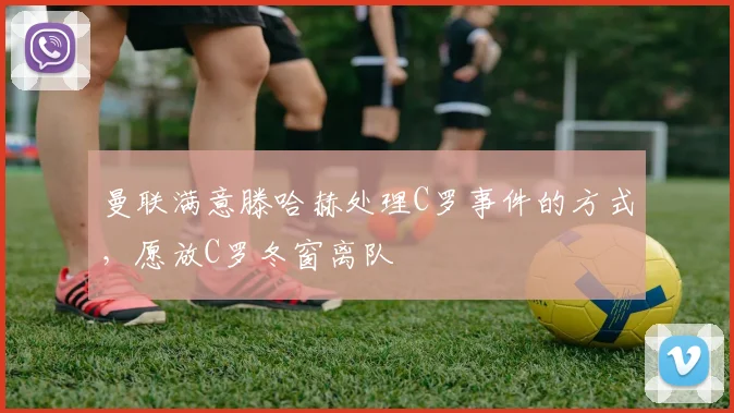 曼联满意滕哈赫处理C罗事件的方式，愿放C罗冬窗离队