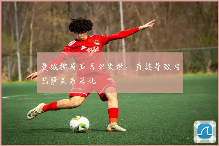 曼城挖角亚马尔失败，直接导致与巴萨关系恶化