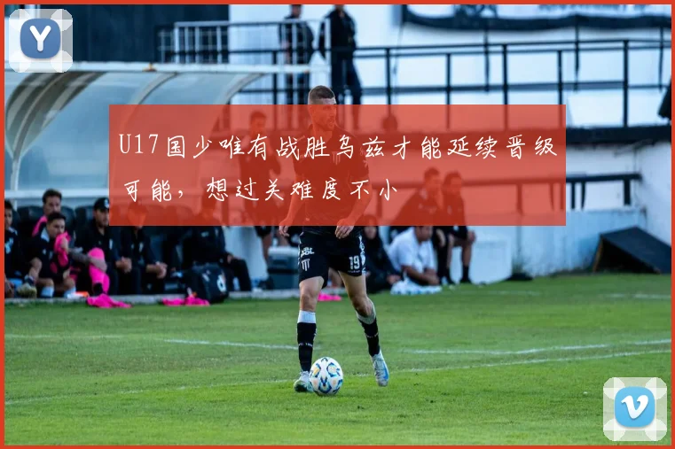 U17国少唯有战胜乌兹才能延续晋级可能，想过关难度不小
