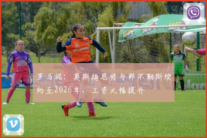 罗马诺：奥斯梅恩将与那不勒斯续约至2026年，工资大幅提升