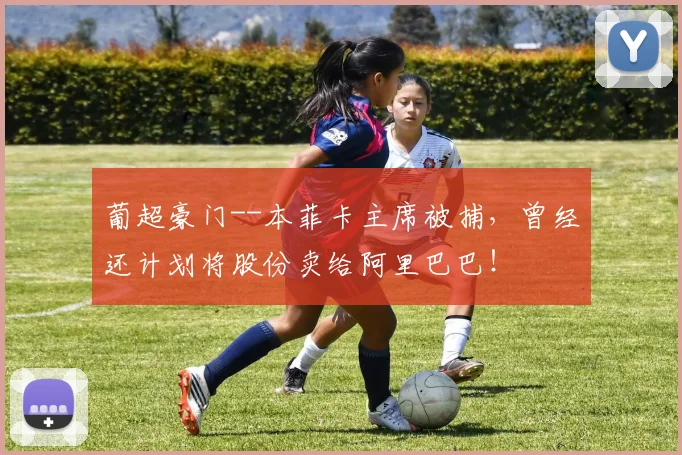 葡超豪门--本菲卡主席被捕，曾经还计划将股份卖给阿里巴巴！