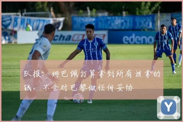 队报：姆巴佩打算拿到所有该拿的钱，不会对巴黎做任何妥协
