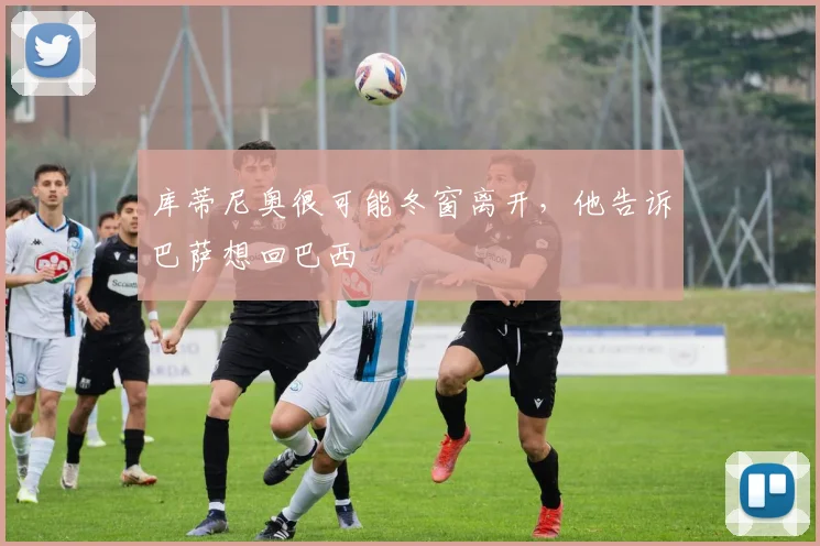 库蒂尼奥很可能冬窗离开，他告诉巴萨想回巴西