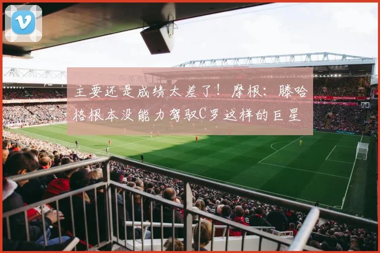 主要还是成绩太差了！摩根：滕哈格根本没能力驾驭C罗这样的巨星