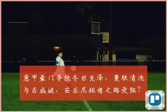 意甲豪门争抢齐尔克泽，曼联清洗与否成谜，安东尼租借之路受阻？