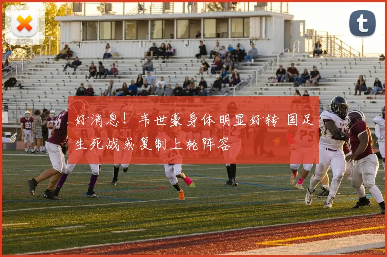 好消息！韦世豪身体明显好转 国足生死战或复制上轮阵容