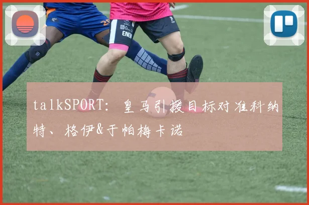 talkSPORT：皇马引援目标对准科纳特、格伊&于帕梅卡诺