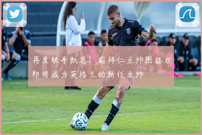 再度联手凯恩！前拜仁主帅图赫尔即将成为英格兰的新任主帅