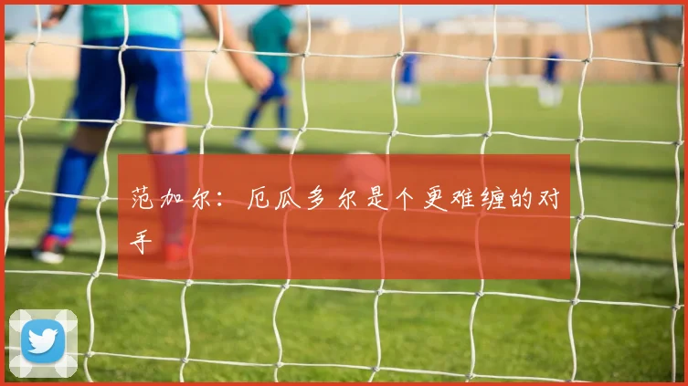 范加尔：厄瓜多尔是个更难缠的对手