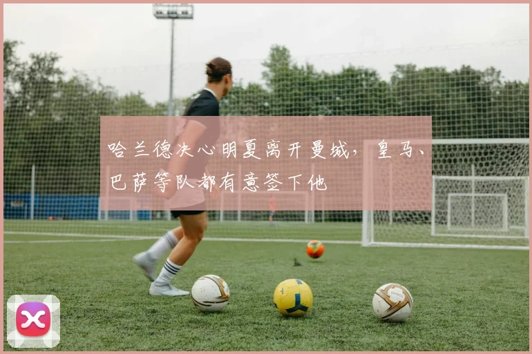 哈兰德决心明夏离开曼城，皇马、巴萨等队都有意签下他