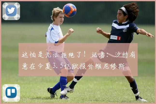 这怕是无法拒绝了！记者：沙特有意在今夏3.5亿欧报价维尼修斯