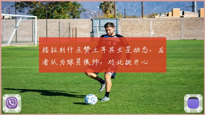 格拉利什点赞土耳其女星动态，后者认为球员很帅，对此挺开心