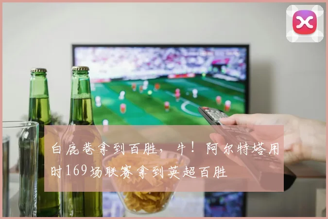 白鹿巷拿到百胜，牛！阿尔特塔用时169场联赛拿到英超百胜