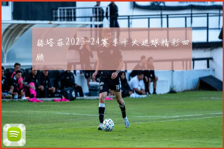 赫塔菲2023-24赛季十大进球精彩回顾