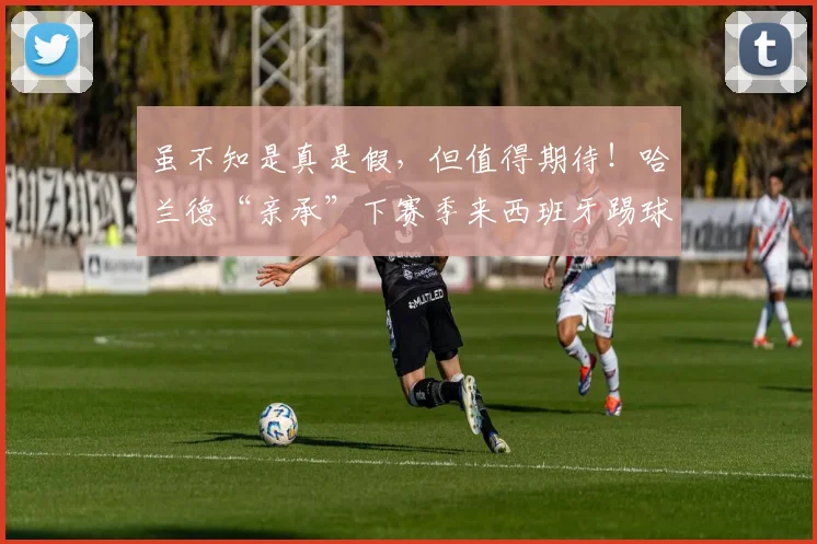 虽不知是真是假，但值得期待！哈兰德“亲承”下赛季来西班牙踢球